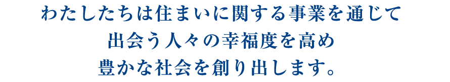 わたしたちは住まいに関する事業を通じて出会う人々の幸福度を高め豊かな社会を創り出します。